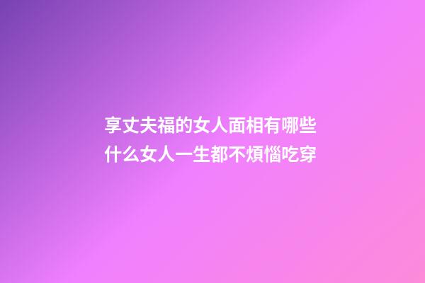 享丈夫福的女人面相有哪些 什么女人一生都不煩惱吃穿